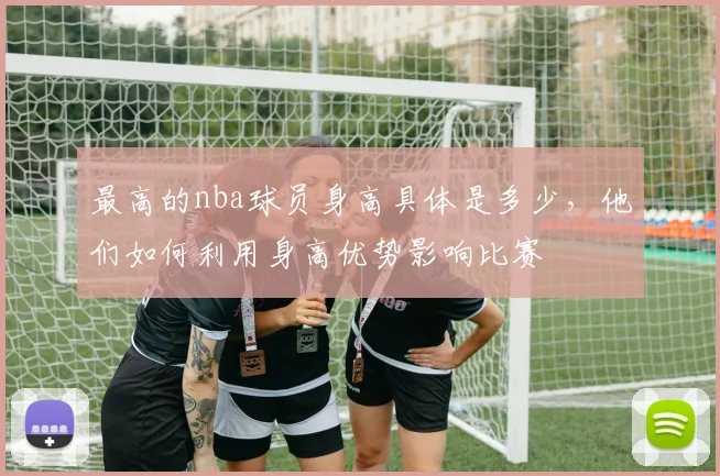 最高的nba球员身高具体是多少，他们如何利用身高优势影响比赛