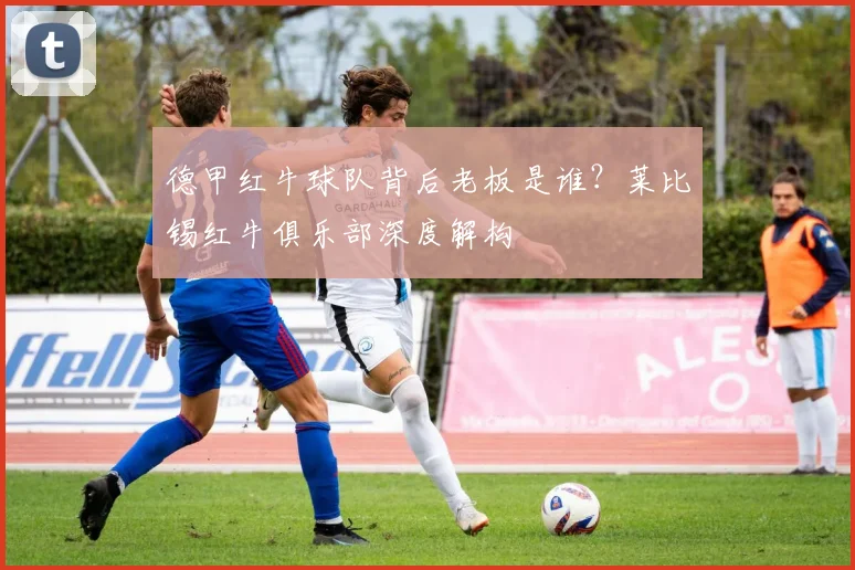 德甲红牛球队背后老板是谁？莱比锡红牛俱乐部深度解构