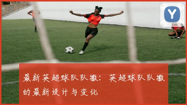 最新英超球队队徽：英超球队队徽的最新设计与变化